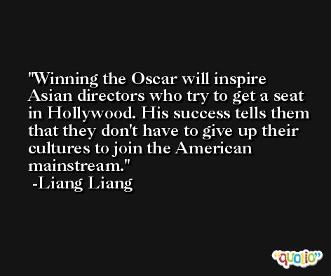 Winning the Oscar will inspire Asian directors who try to get a seat in Hollywood. His success tells them that they don't have to give up their cultures to join the American mainstream. -Liang Liang