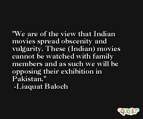 We are of the view that Indian movies spread obscenity and vulgarity. These (Indian) movies cannot be watched with family members and as such we will be opposing their exhibition in Pakistan. -Liaquat Baloch