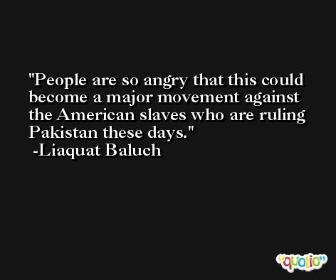 People are so angry that this could become a major movement against the American slaves who are ruling Pakistan these days. -Liaquat Baluch