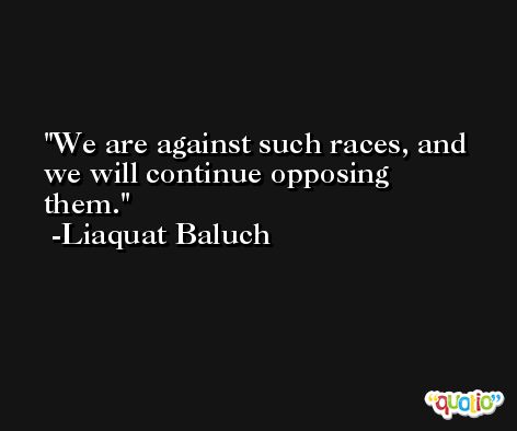 We are against such races, and we will continue opposing them. -Liaquat Baluch