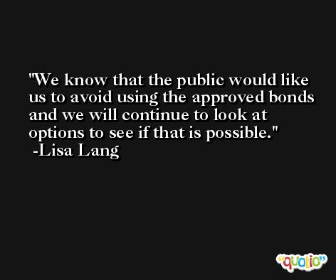 We know that the public would like us to avoid using the approved bonds and we will continue to look at options to see if that is possible. -Lisa Lang