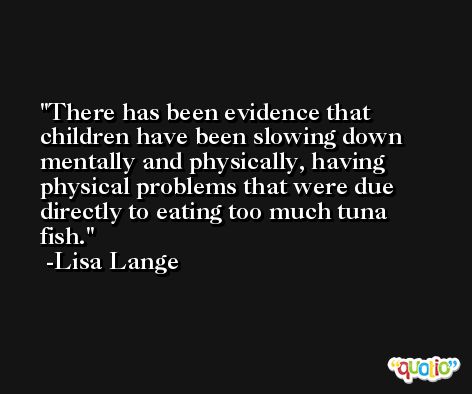 There has been evidence that children have been slowing down mentally and physically, having physical problems that were due directly to eating too much tuna fish. -Lisa Lange