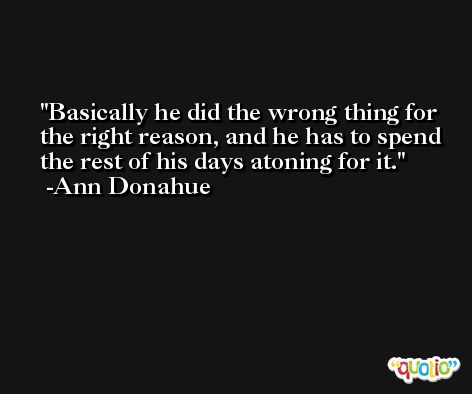 Basically he did the wrong thing for the right reason, and he has to spend the rest of his days atoning for it. -Ann Donahue