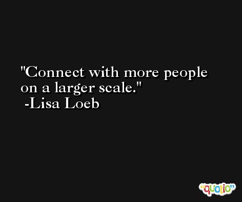 Connect with more people on a larger scale. -Lisa Loeb