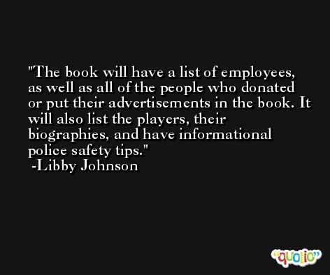 The book will have a list of employees, as well as all of the people who donated or put their advertisements in the book. It will also list the players, their biographies, and have informational police safety tips. -Libby Johnson