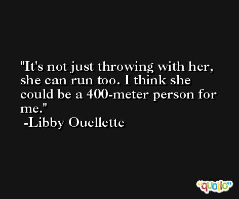 It's not just throwing with her, she can run too. I think she could be a 400-meter person for me. -Libby Ouellette