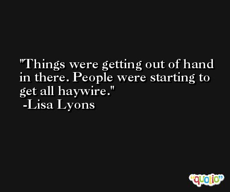Things were getting out of hand in there. People were starting to get all haywire. -Lisa Lyons