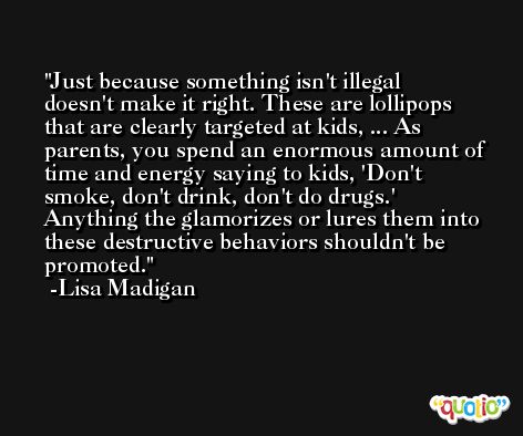 Just because something isn't illegal doesn't make it right. These are lollipops that are clearly targeted at kids, ... As parents, you spend an enormous amount of time and energy saying to kids, 'Don't smoke, don't drink, don't do drugs.' Anything the glamorizes or lures them into these destructive behaviors shouldn't be promoted. -Lisa Madigan