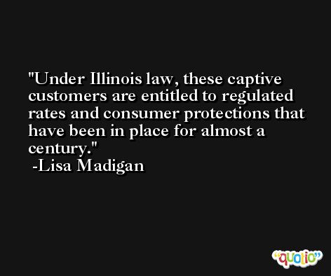 Under Illinois law, these captive customers are entitled to regulated rates and consumer protections that have been in place for almost a century. -Lisa Madigan