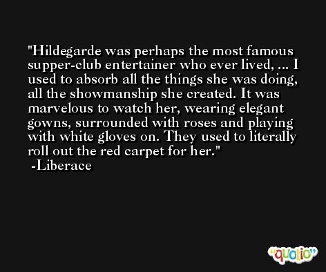 Hildegarde was perhaps the most famous supper-club entertainer who ever lived, ... I used to absorb all the things she was doing, all the showmanship she created. It was marvelous to watch her, wearing elegant gowns, surrounded with roses and playing with white gloves on. They used to literally roll out the red carpet for her. -Liberace