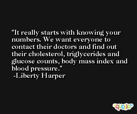 It really starts with knowing your numbers. We want everyone to contact their doctors and find out their cholesterol, triglycerides and glucose counts, body mass index and blood pressure. -Liberty Harper