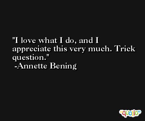 I love what I do, and I appreciate this very much. Trick question. -Annette Bening