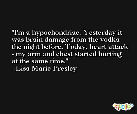 I'm a hypochondriac. Yesterday it was brain damage from the vodka the night before. Today, heart attack - my arm and chest started hurting at the same time. -Lisa Marie Presley