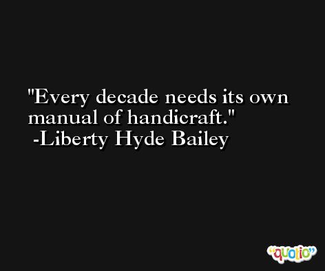 Every decade needs its own manual of handicraft. -Liberty Hyde Bailey