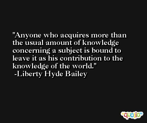 Anyone who acquires more than the usual amount of knowledge concerning a subject is bound to leave it as his contribution to the knowledge of the world. -Liberty Hyde Bailey