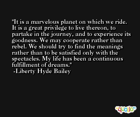 It is a marvelous planet on which we ride. It is a great privilege to live thereon, to partake in the journey, and to experience its goodness. We may cooperate rather than rebel. We should try to find the meanings rather than to be satisfied only with the spectacles. My life has been a continuous fulfillment of dreams. -Liberty Hyde Bailey