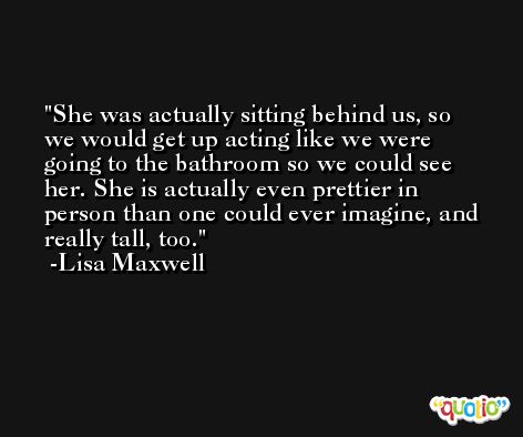She was actually sitting behind us, so we would get up acting like we were going to the bathroom so we could see her. She is actually even prettier in person than one could ever imagine, and really tall, too. -Lisa Maxwell