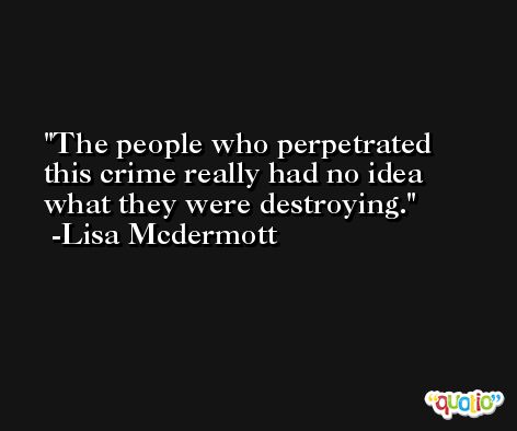 The people who perpetrated this crime really had no idea what they were destroying. -Lisa Mcdermott