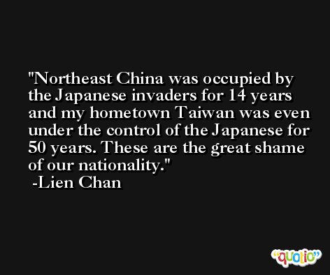 Northeast China was occupied by the Japanese invaders for 14 years and my hometown Taiwan was even under the control of the Japanese for 50 years. These are the great shame of our nationality. -Lien Chan
