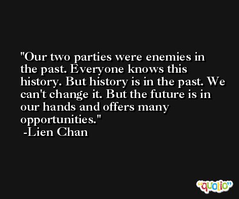 Our two parties were enemies in the past. Everyone knows this history. But history is in the past. We can't change it. But the future is in our hands and offers many opportunities. -Lien Chan