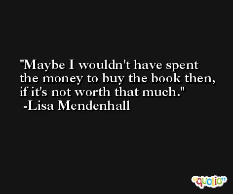 Maybe I wouldn't have spent the money to buy the book then, if it's not worth that much. -Lisa Mendenhall