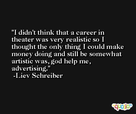 I didn't think that a career in theater was very realistic so I thought the only thing I could make money doing and still be somewhat artistic was, god help me, advertising. -Liev Schreiber