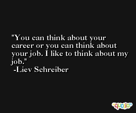 You can think about your career or you can think about your job. I like to think about my job. -Liev Schreiber