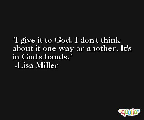 I give it to God. I don't think about it one way or another. It's in God's hands. -Lisa Miller