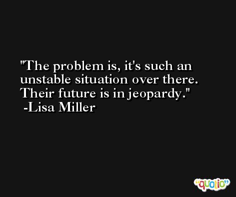 The problem is, it's such an unstable situation over there. Their future is in jeopardy. -Lisa Miller