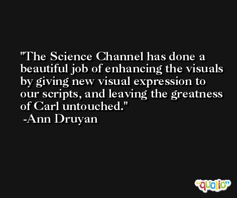 The Science Channel has done a beautiful job of enhancing the visuals by giving new visual expression to our scripts, and leaving the greatness of Carl untouched. -Ann Druyan