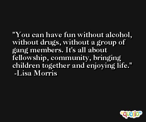 You can have fun without alcohol, without drugs, without a group of gang members. It's all about fellowship, community, bringing children together and enjoying life. -Lisa Morris