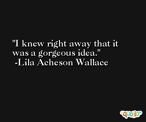 I knew right away that it was a gorgeous idea. -Lila Acheson Wallace
