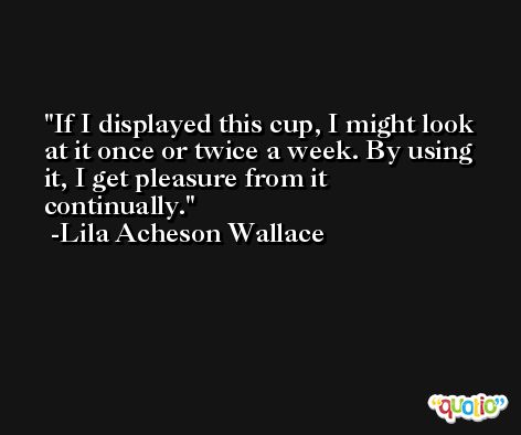 If I displayed this cup, I might look at it once or twice a week. By using it, I get pleasure from it continually. -Lila Acheson Wallace