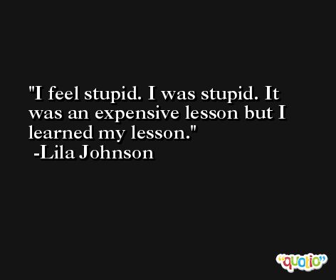 I feel stupid. I was stupid. It was an expensive lesson but I learned my lesson. -Lila Johnson