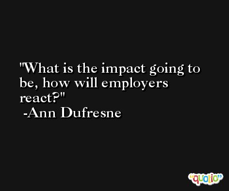 What is the impact going to be, how will employers react? -Ann Dufresne