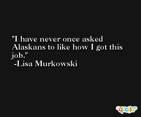 I have never once asked Alaskans to like how I got this job. -Lisa Murkowski