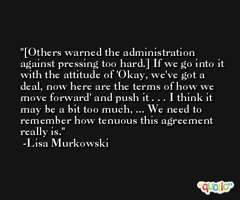 [Others warned the administration against pressing too hard.] If we go into it with the attitude of 'Okay, we've got a deal, now here are the terms of how we move forward' and push it . . . I think it may be a bit too much, ... We need to remember how tenuous this agreement really is. -Lisa Murkowski
