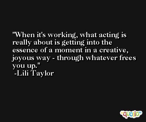 When it's working, what acting is really about is getting into the essence of a moment in a creative, joyous way - through whatever frees you up. -Lili Taylor