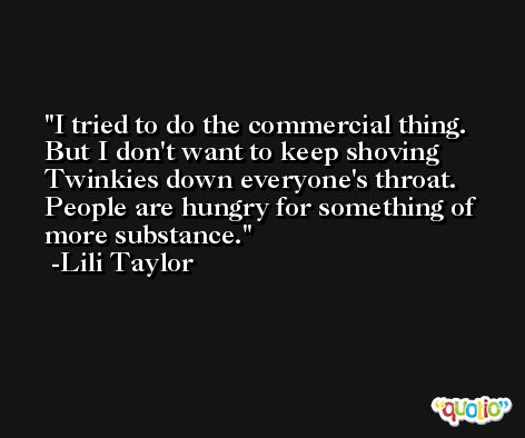 I tried to do the commercial thing. But I don't want to keep shoving Twinkies down everyone's throat. People are hungry for something of more substance. -Lili Taylor