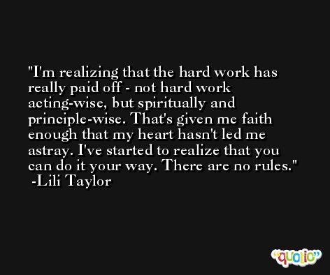 I'm realizing that the hard work has really paid off - not hard work acting-wise, but spiritually and principle-wise. That's given me faith enough that my heart hasn't led me astray. I've started to realize that you can do it your way. There are no rules. -Lili Taylor