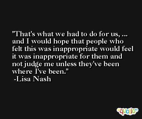 That's what we had to do for us, ... and I would hope that people who felt this was inappropriate would feel it was inappropriate for them and not judge me unless they've been where I've been. -Lisa Nash