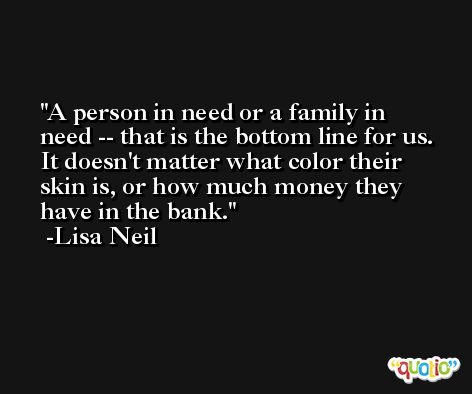 A person in need or a family in need -- that is the bottom line for us. It doesn't matter what color their skin is, or how much money they have in the bank. -Lisa Neil