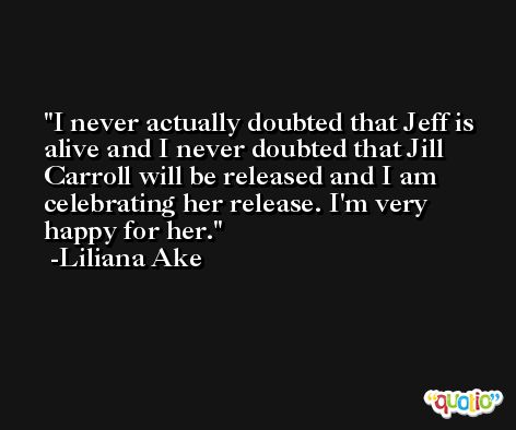 I never actually doubted that Jeff is alive and I never doubted that Jill Carroll will be released and I am celebrating her release. I'm very happy for her. -Liliana Ake