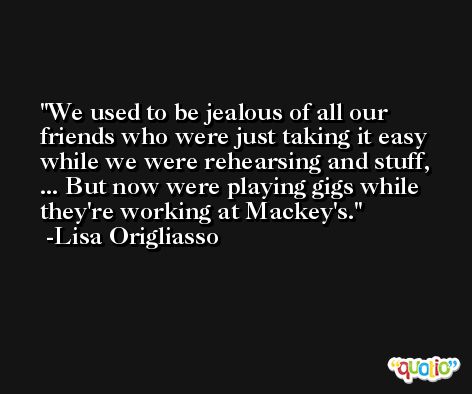 We used to be jealous of all our friends who were just taking it easy while we were rehearsing and stuff, ... But now were playing gigs while they're working at Mackey's. -Lisa Origliasso