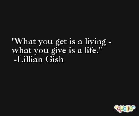 What you get is a living - what you give is a life. -Lillian Gish