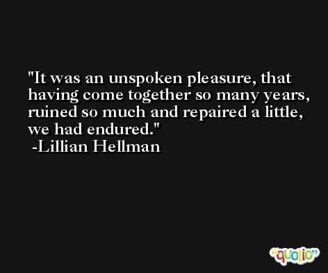 It was an unspoken pleasure, that having come together so many years, ruined so much and repaired a little, we had endured. -Lillian Hellman
