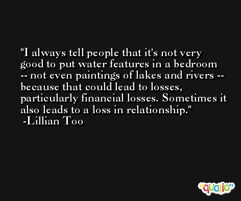 I always tell people that it's not very good to put water features in a bedroom -- not even paintings of lakes and rivers -- because that could lead to losses, particularly financial losses. Sometimes it also leads to a loss in relationship. -Lillian Too