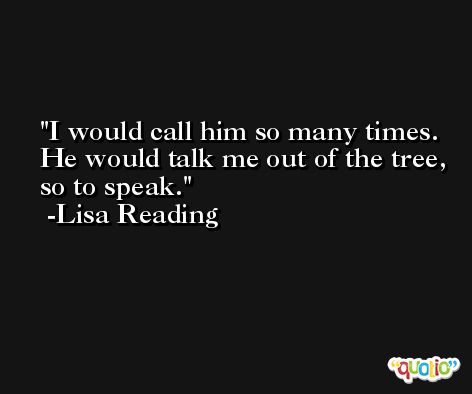 I would call him so many times. He would talk me out of the tree, so to speak. -Lisa Reading