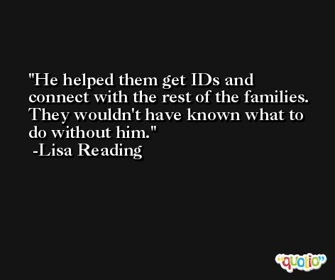 He helped them get IDs and connect with the rest of the families. They wouldn't have known what to do without him. -Lisa Reading