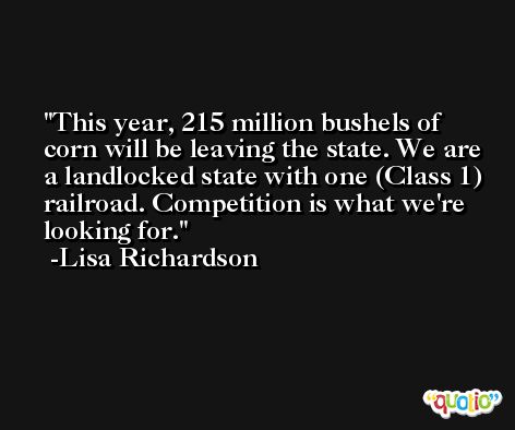 This year, 215 million bushels of corn will be leaving the state. We are a landlocked state with one (Class 1) railroad. Competition is what we're looking for. -Lisa Richardson